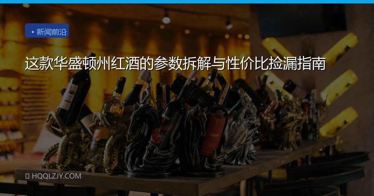 这款华盛顿州红酒的参数拆解与性价比捡漏指南